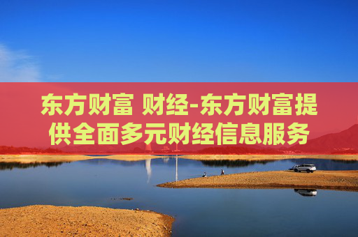 东方财富 财经-东方财富提供全面多元财经信息服务