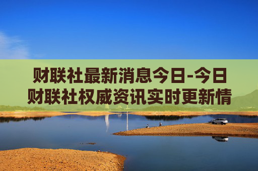 财联社最新消息今日-今日财联社权威资讯实时更新情况