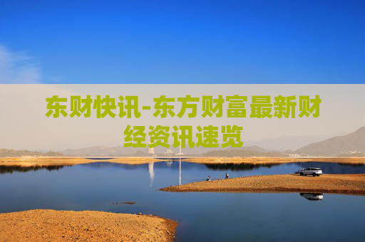 东财快讯-东方财富最新财经资讯速览