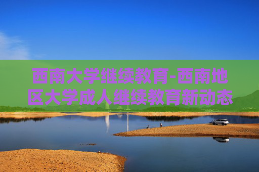 西南大学继续教育-西南地区大学成人继续教育新动态