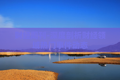 财经周刊-深度剖析财经领域热门事件动态