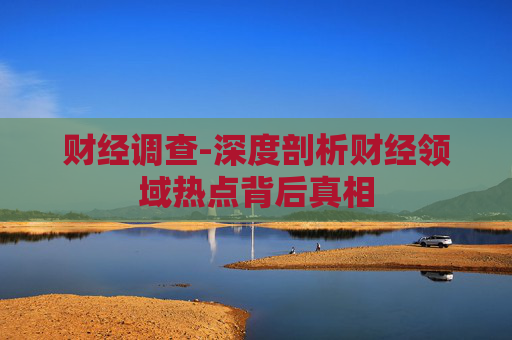 财经调查-深度剖析财经领域热点背后真相