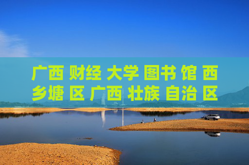 广西 财经 大学 图书 馆 西乡塘 区 广西 壮族 自治 区-西乡塘区广西财经大学图书馆详情揭秘