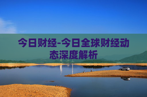 今日财经-今日全球财经动态深度解析