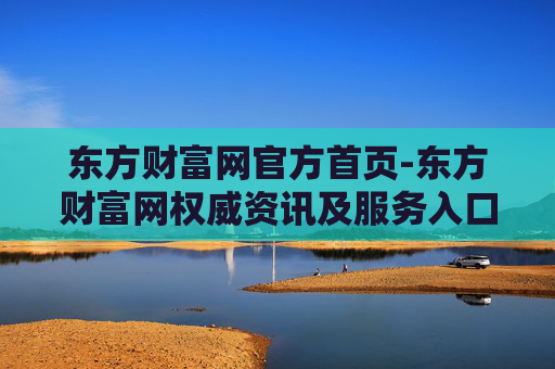 东方财富网官方首页-东方财富网权威资讯及服务入口