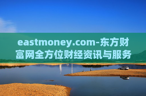 eastmoney.com-东方财富网全方位财经资讯与服务平台
