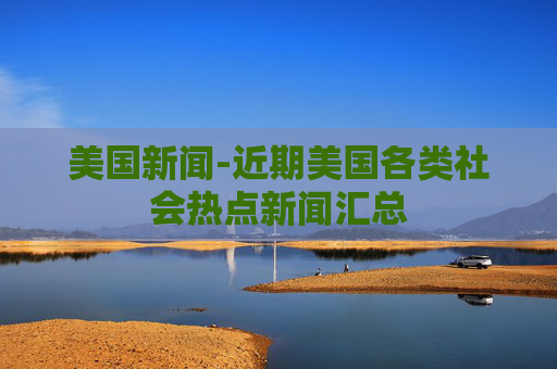 美国新闻-近期美国各类社会热点新闻汇总