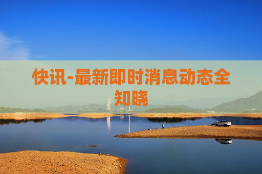 快讯-最新即时消息动态全知晓 快讯-最新即时消息动态全知晓