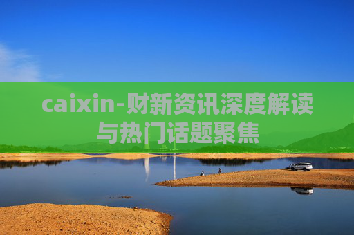 caixin-财新资讯深度解读与热门话题聚焦 caixin-财新资讯深度解读与热门话题聚焦
