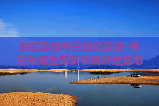 财经新闻每日财经报道-每日聚焦全球多领域财经动态资讯