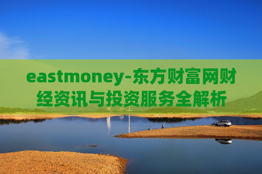 eastmoney-东方财富网财经资讯与投资服务全解析