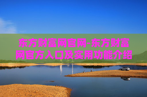 东方财富网官网-东方财富网官方入口及实用功能介绍