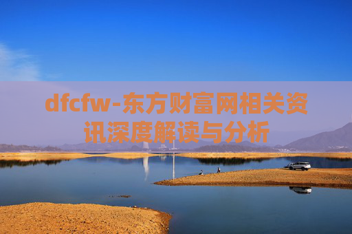 dfcfw-东方财富网相关资讯深度解读与分析