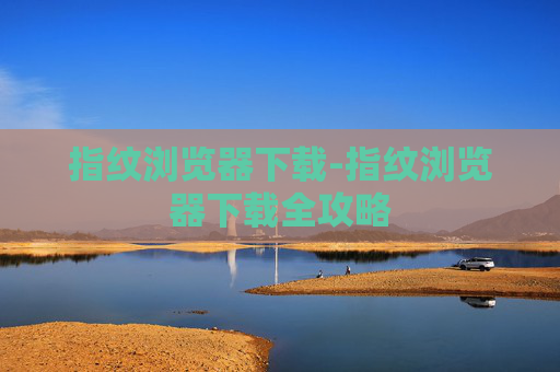 指纹浏览器下载-指纹浏览器下载全攻略