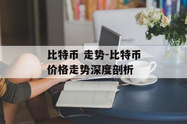 比特币 走势-比特币价格走势深度剖析