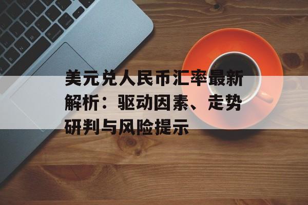 美元兑人民币汇率最新解析：驱动因素、走势研判与风险提示