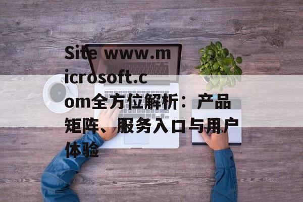 Site www.microsoft.com全方位解析：产品矩阵、服务入口与用户体验