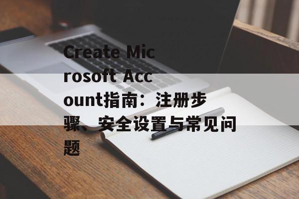 Create Microsoft Account指南：注册步骤、安全设置与常见问题