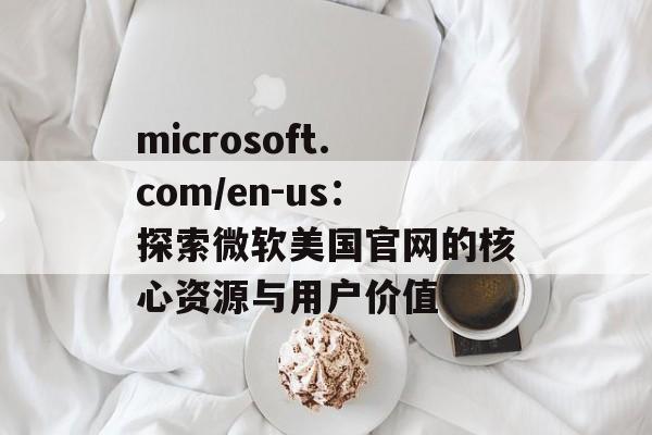 microsoft.com/en-us：探索微软美国官网的核心资源与用户价值
