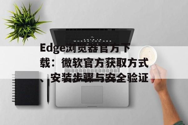 Edge浏览器官方下载：微软官方获取方式、安装步骤与安全验证