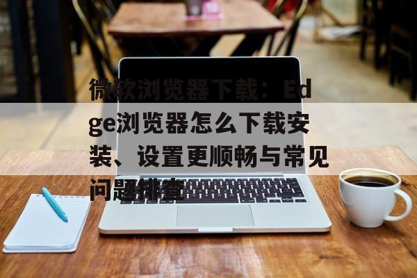 微软浏览器下载：Edge浏览器怎么下载安装、设置更顺畅与常见问题排查