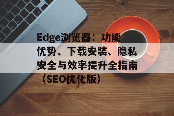 Edge浏览器：功能优势、下载安装、隐私安全与效率提升全指南（SEO优化版）